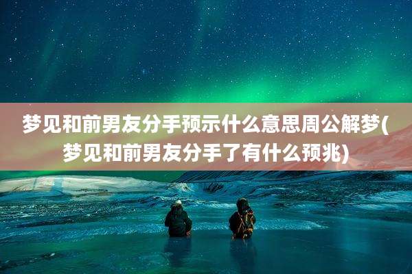梦见和前男友分手预示什么意思周公解梦(梦见和前男友分手了有什么预兆)