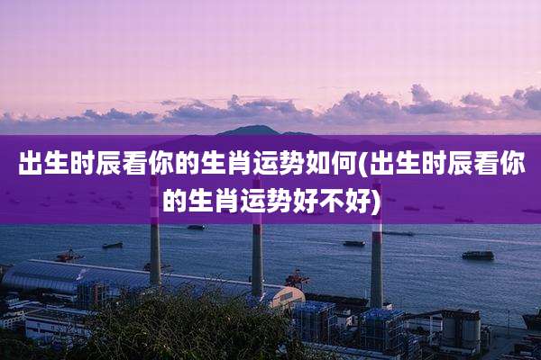 出生时辰看你的生肖运势如何(出生时辰看你的生肖运势好不好)