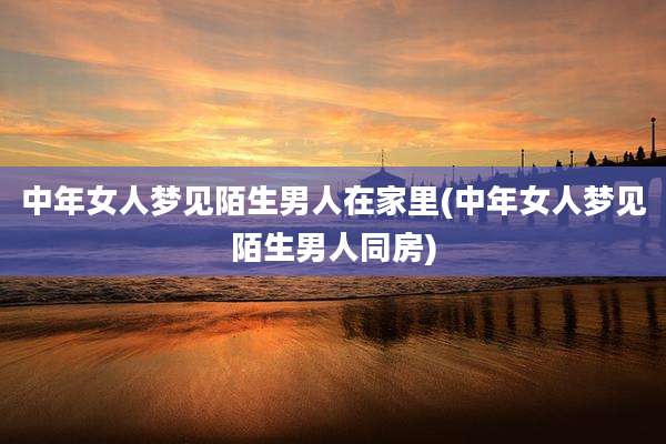 中年女人梦见陌生男人在家里(中年女人梦见陌生男人同房)