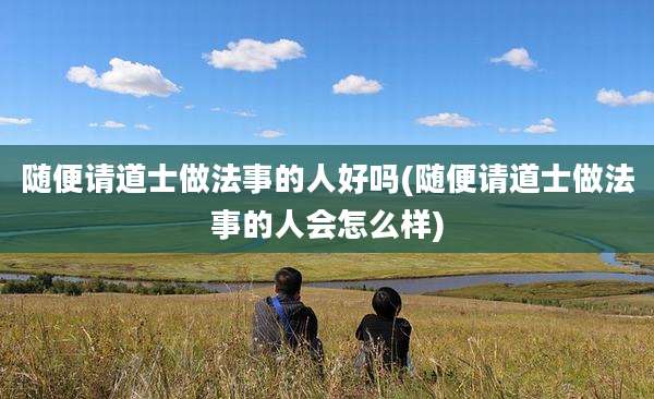 随便请道士做法事的人好吗(随便请道士做法事的人会怎么样)