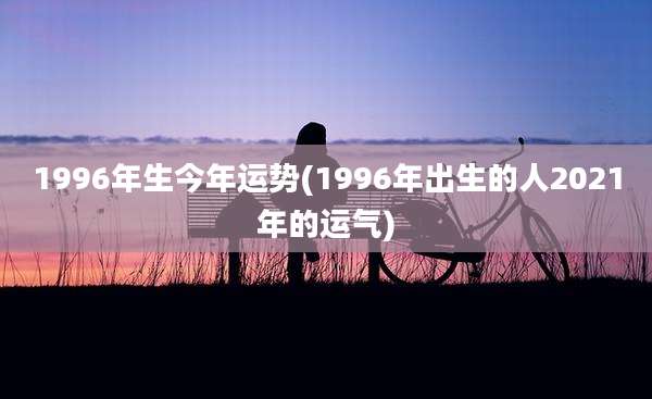 1996年生今年运势(1996年出生的人2021年的运气)