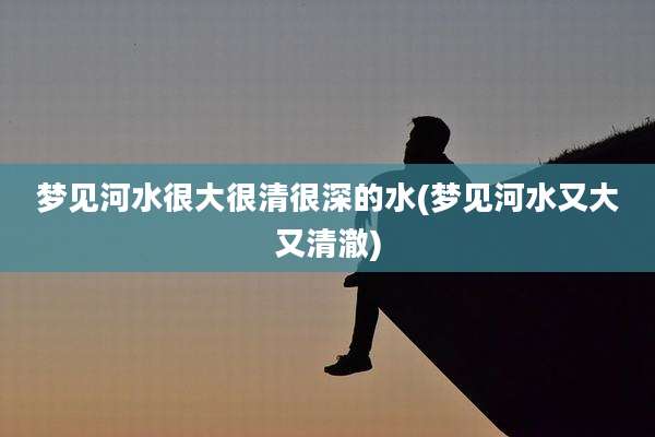 梦见河水很大很清很深的水(梦见河水又大又清澈)