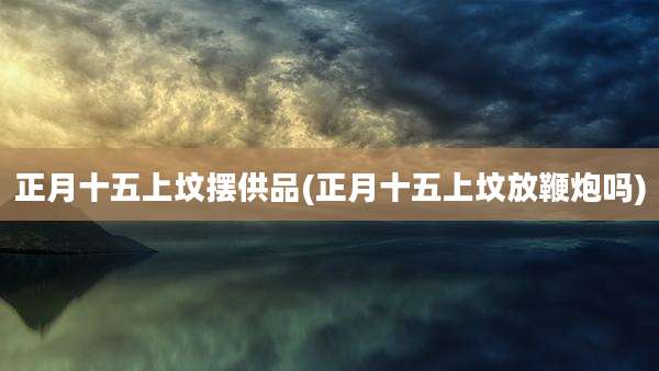 正月十五上坟摆供品(正月十五上坟放鞭炮吗)