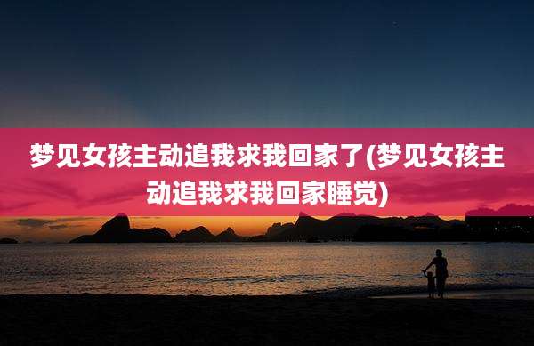 梦见女孩主动追我求我回家了(梦见女孩主动追我求我回家睡觉)