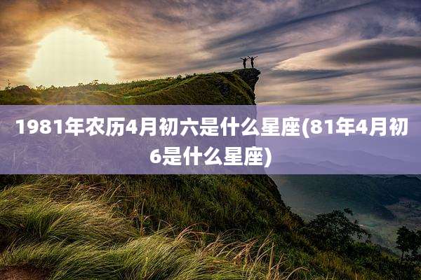 1981年农历4月初六是什么星座(81年4月初6是什么星座)