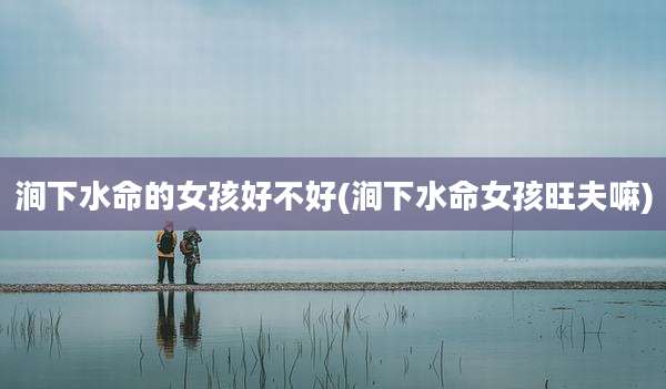 涧下水命的女孩好不好(涧下水命女孩旺夫嘛)