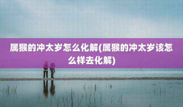 属猴的冲太岁怎么化解(属猴的冲太岁该怎么样去化解)