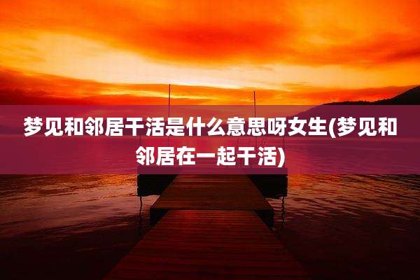 梦见和邻居干活是什么意思呀女生(梦见和邻居在一起干活)