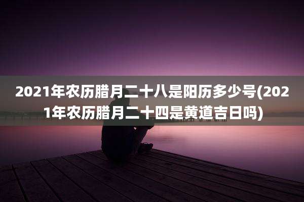 2021年农历腊月二十八是阳历多少号(2021年农历腊月二十四是黄道吉日吗)