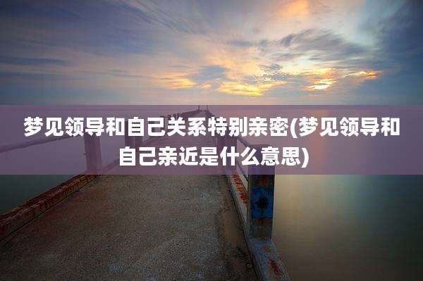 梦见领导和自己关系特别亲密(梦见领导和自己亲近是什么意思)