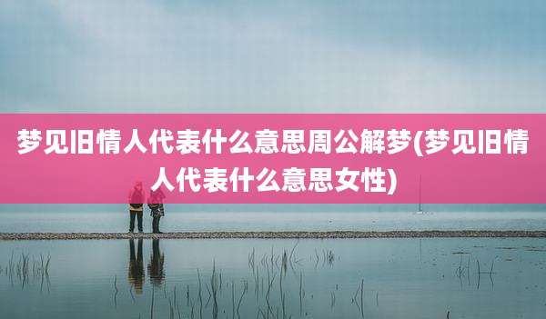 梦见旧情人代表什么意思周公解梦(梦见旧情人代表什么意思女性)