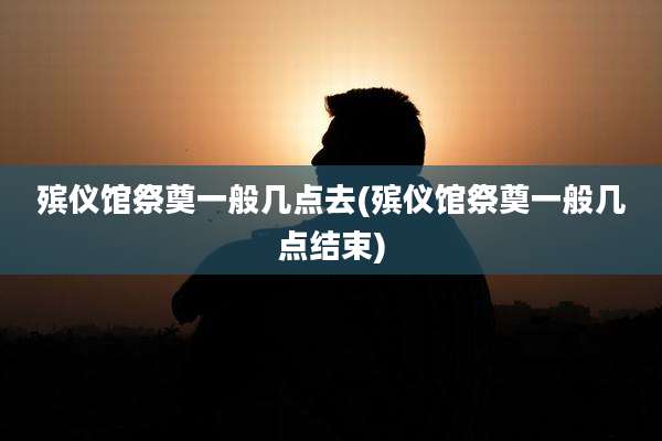 殡仪馆祭奠一般几点去(殡仪馆祭奠一般几点结束)
