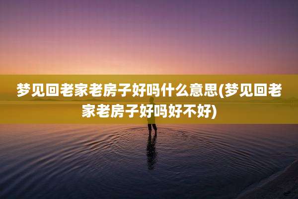 梦见回老家老房子好吗什么意思(梦见回老家老房子好吗好不好)
