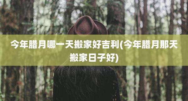今年腊月哪一天搬家好吉利(今年腊月那天搬家日子好)