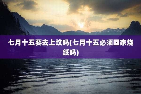 七月十五要去上坟吗(七月十五必须回家烧纸吗)