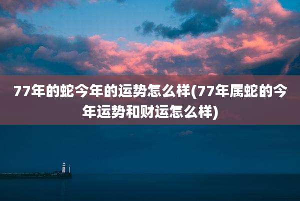 77年的蛇今年的运势怎么样(77年属蛇的今年运势和财运怎么样)