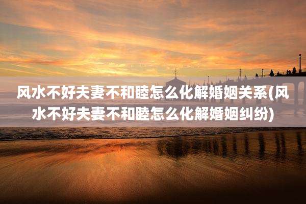 风水不好夫妻不和睦怎么化解婚姻关系(风水不好夫妻不和睦怎么化解婚姻纠纷)
