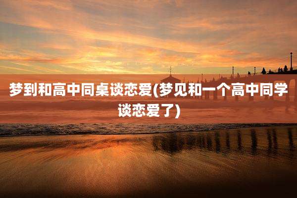 梦到和高中同桌谈恋爱(梦见和一个高中同学谈恋爱了)