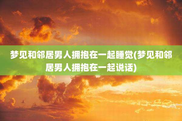梦见和邻居男人拥抱在一起睡觉(梦见和邻居男人拥抱在一起说话)