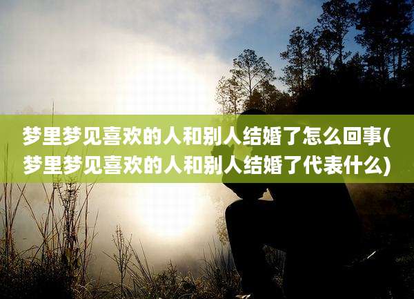 梦里梦见喜欢的人和别人结婚了怎么回事(梦里梦见喜欢的人和别人结婚了代表什么)