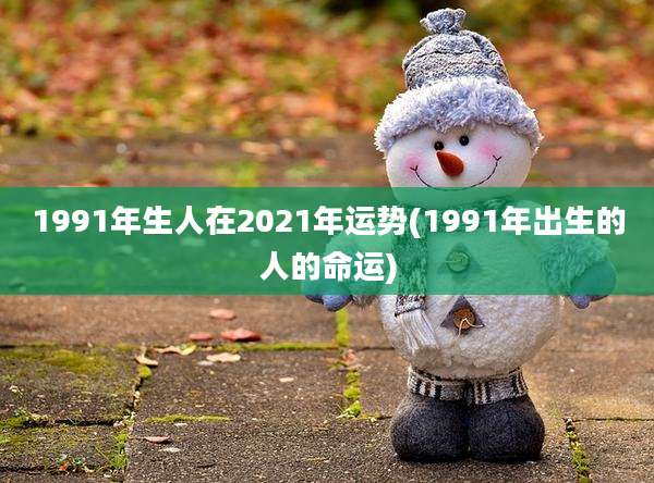 1991年生人在2021年运势(1991年出生的人的命运)