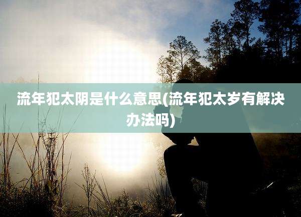 流年犯太阴是什么意思(流年犯太岁有解决办法吗)