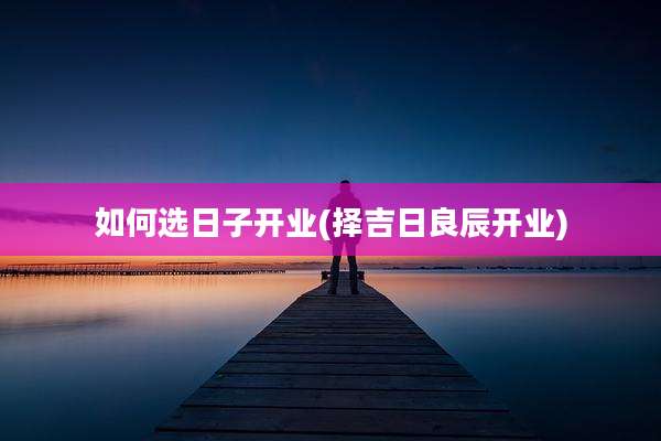 如何选日子开业(择吉日良辰开业)