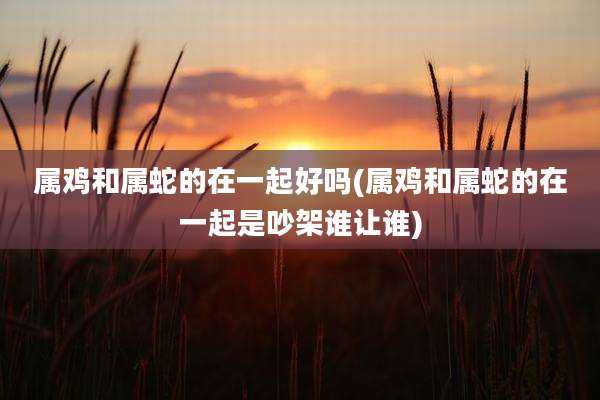 属鸡和属蛇的在一起好吗(属鸡和属蛇的在一起是吵架谁让谁)