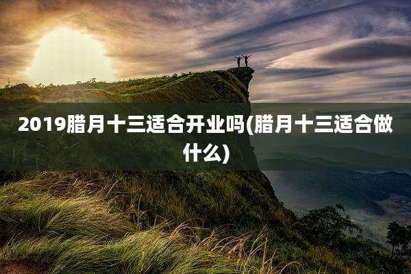 2019腊月十三适合开业吗(腊月十三适合做什么)