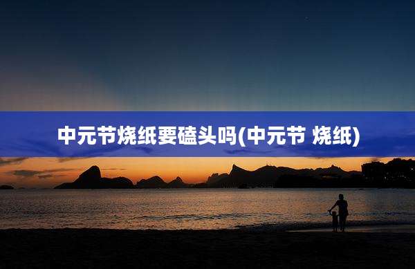 中元节烧纸要磕头吗(中元节 烧纸)
