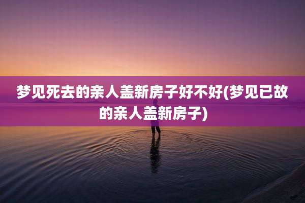 梦见死去的亲人盖新房子好不好(梦见已故的亲人盖新房子)