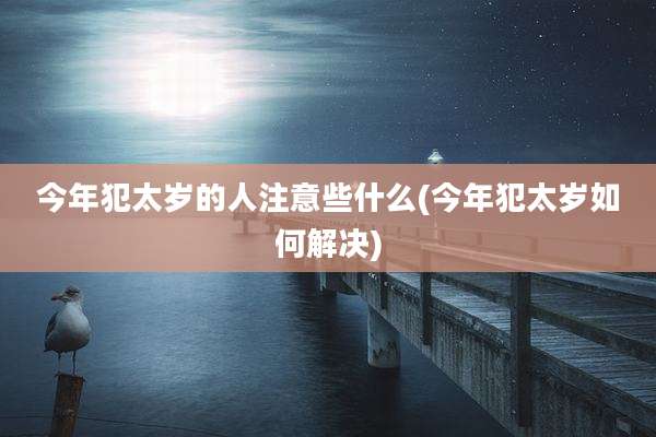 今年犯太岁的人注意些什么(今年犯太岁如何解决)