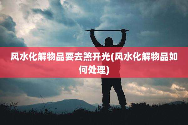 风水化解物品要去煞开光(风水化解物品如何处理)