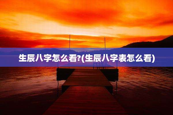 生辰八字怎么看?(生辰八字表怎么看)