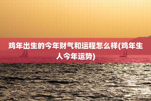 鸡年出生的今年财气和运程怎么样(鸡年生人今年运势)