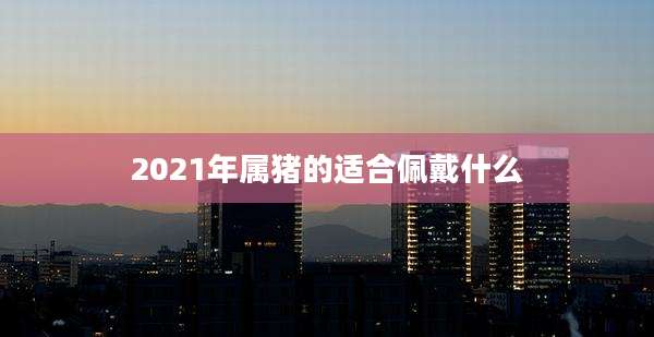 2021年属猪的适合佩戴什么