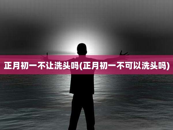 正月初一不让洗头吗(正月初一不可以洗头吗)