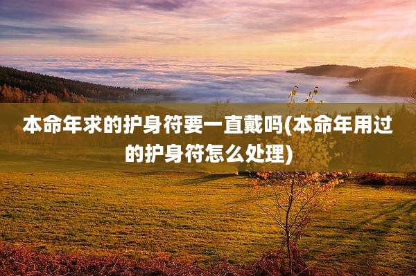 本命年求的护身符要一直戴吗(本命年用过的护身符怎么处理)