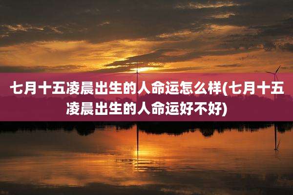 七月十五凌晨出生的人命运怎么样(七月十五凌晨出生的人命运好不好)