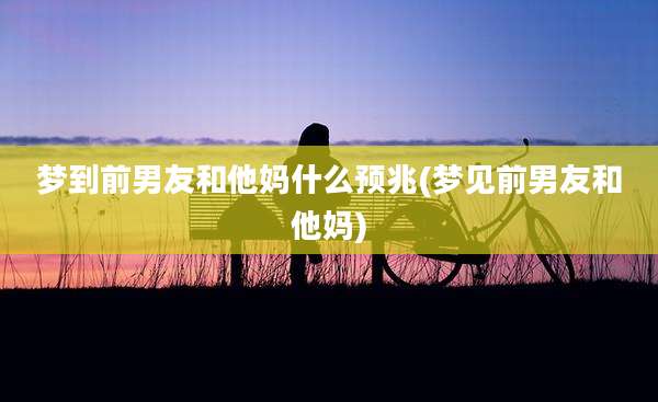 梦到前男友和他妈什么预兆(梦见前男友和他妈)
