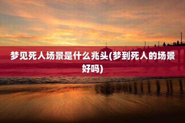 梦见死人场景是什么兆头(梦到死人的场景好吗)