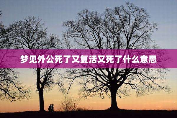 梦见外公死了又复活又死了什么意思