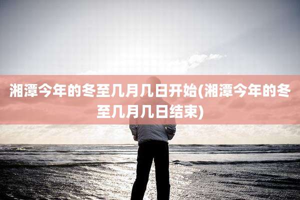 湘潭今年的冬至几月几日开始(湘潭今年的冬至几月几日结束)