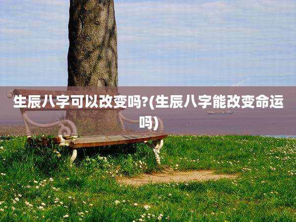 生辰八字可以改变吗?(生辰八字能改变命运吗)