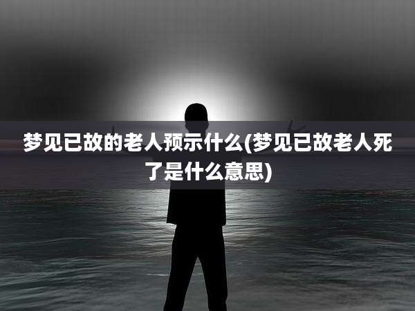 梦见已故的老人预示什么(梦见已故老人死了是什么意思)