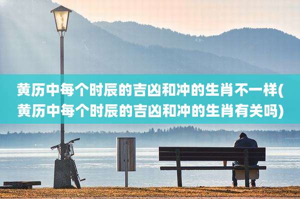 黄历中每个时辰的吉凶和冲的生肖不一样(黄历中每个时辰的吉凶和冲的生肖有关吗)