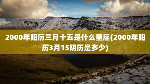 2000年阳历三月十五是什么星座(2000年阳历3月15阴历是多少)