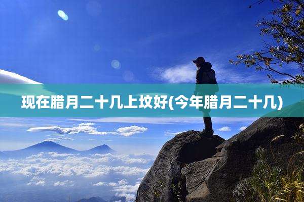 现在腊月二十几上坟好(今年腊月二十几)
