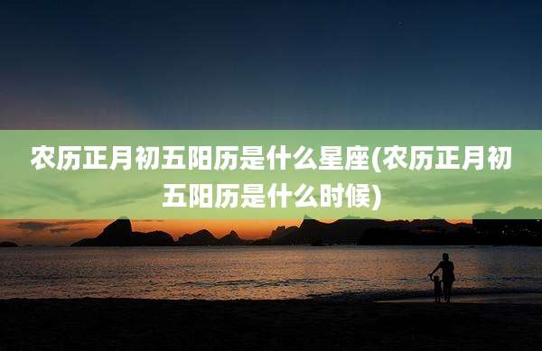 农历正月初五阳历是什么星座(农历正月初五阳历是什么时候)