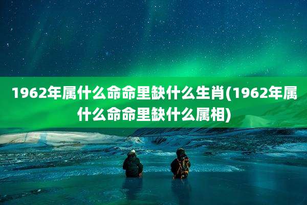 1962年属什么命命里缺什么生肖(1962年属什么命命里缺什么属相)
